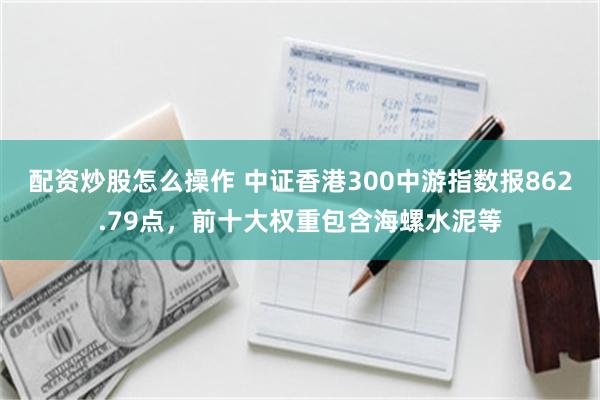 配资炒股怎么操作 中证香港300中游指数报862.79点，前十大权重包含海螺水泥等