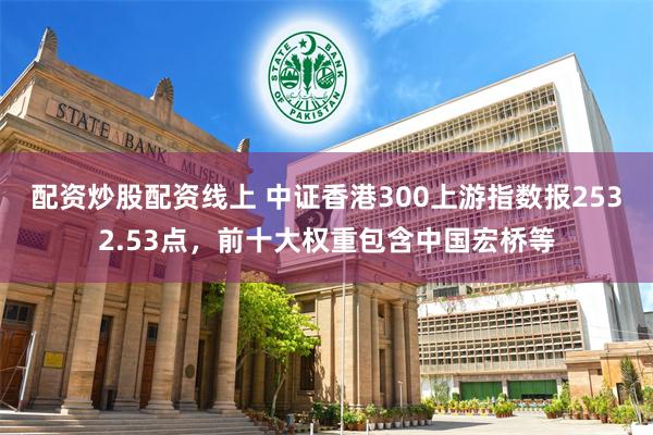 配资炒股配资线上 中证香港300上游指数报2532.53点，前十大权重包含中国宏桥等