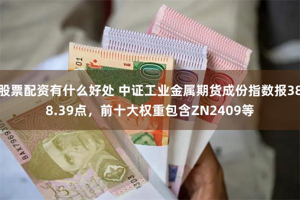 股票配资有什么好处 中证工业金属期货成份指数报388.39点，前十大权重包含ZN2409等