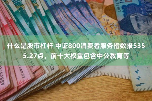 什么是股市杠杆 中证800消费者服务指数报5355.27点，前十大权重包含中公教育等