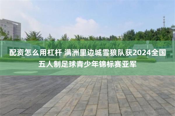 配资怎么用杠杆 满洲里边城雪狼队获2024全国五人制足球青少年锦标赛亚军