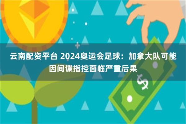 云南配资平台 2024奥运会足球：加拿大队可能因间谍指控面临严重后果