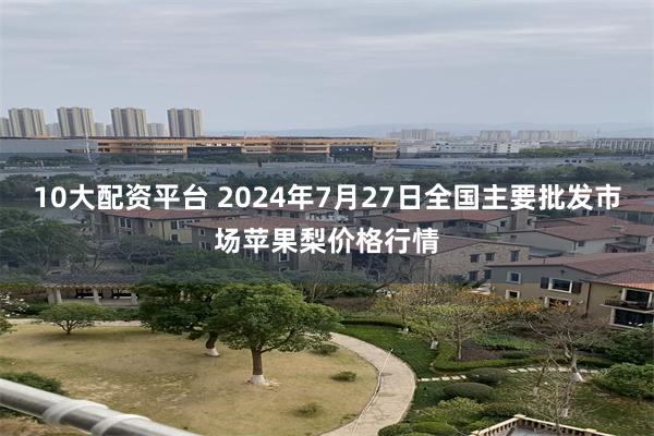 10大配资平台 2024年7月27日全国主要批发市场苹果梨价格行情