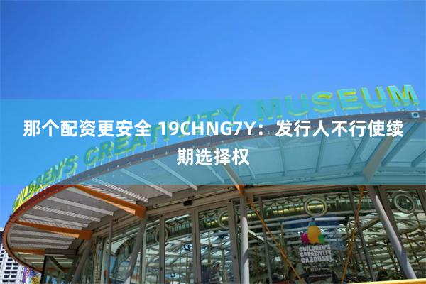 那个配资更安全 19CHNG7Y：发行人不行使续期选择权