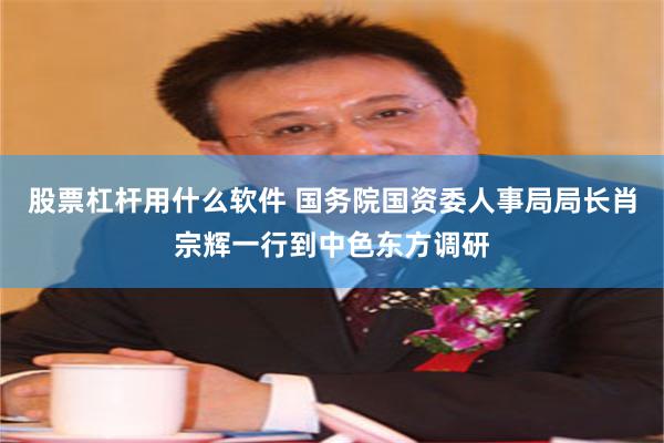 股票杠杆用什么软件 国务院国资委人事局局长肖宗辉一行到中色东方调研