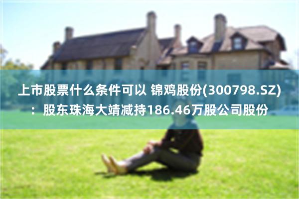 上市股票什么条件可以 锦鸡股份(300798.SZ)：股东珠海大靖减持186.46万股公司股份