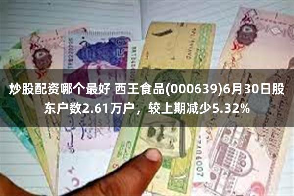 炒股配资哪个最好 西王食品(000639)6月30日股东户数2.61万户，较上期减少5.32%