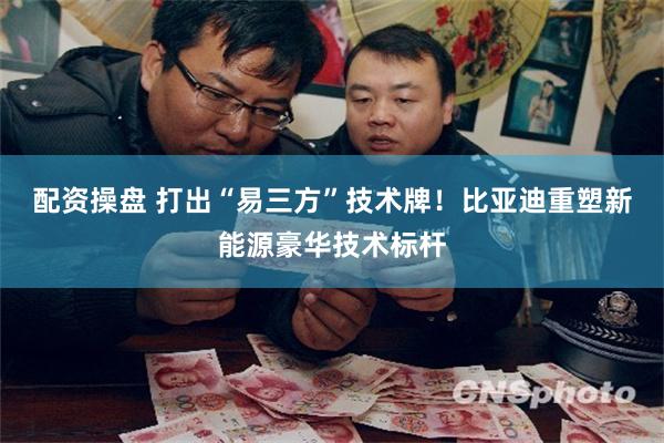 配资操盘 打出“易三方”技术牌！比亚迪重塑新能源豪华技术标杆