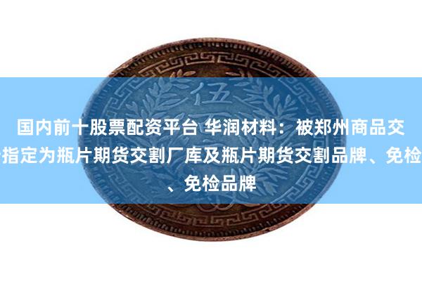 国内前十股票配资平台 华润材料：被郑州商品交易所指定为瓶片期货交割厂库及瓶片期货交割品牌、免检品牌