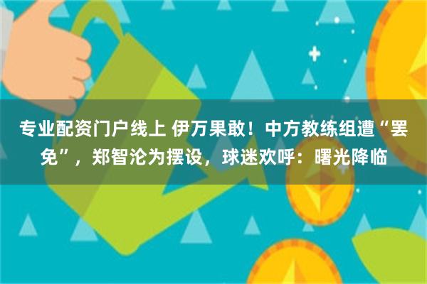 专业配资门户线上 伊万果敢！中方教练组遭“罢免”，郑智沦为摆设，球迷欢呼：曙光降临