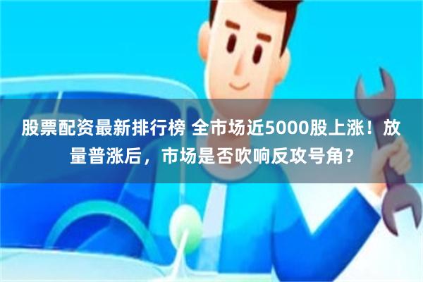 股票配资最新排行榜 全市场近5000股上涨！放量普涨后，市场是否吹响反攻号角？