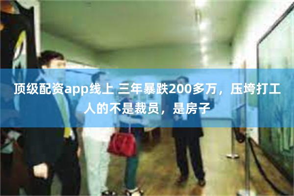 顶级配资app线上 三年暴跌200多万，压垮打工人的不是裁员，是房子