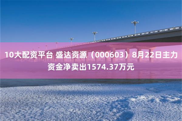 10大配资平台 盛达资源（000603）8月22日主力资金净卖出1574.37万元