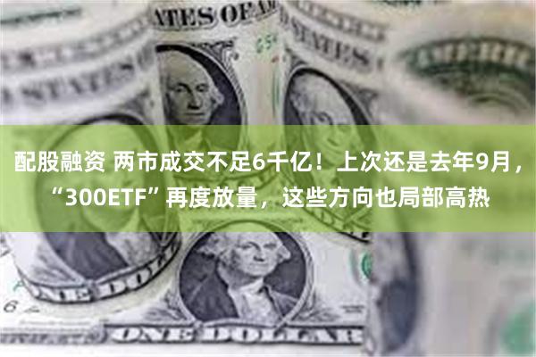 配股融资 两市成交不足6千亿！上次还是去年9月，“300ETF”再度放量，这些方向也局部高热