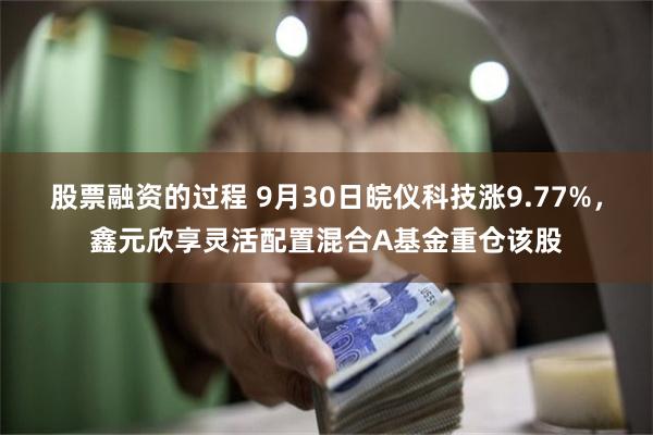 股票融资的过程 9月30日皖仪科技涨9.77%，鑫元欣享灵活配置混合A基金重仓该股