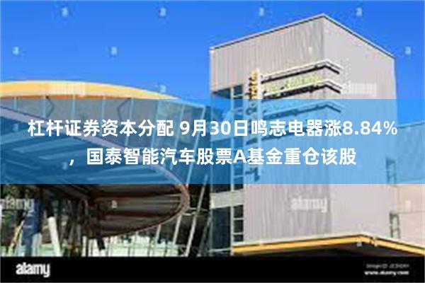 杠杆证券资本分配 9月30日鸣志电器涨8.84%，国泰智能汽车股票A基金重仓该股