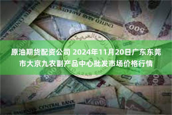 原油期货配资公司 2024年11月20日广东东莞市大京九农副产品中心批发市场价格行情