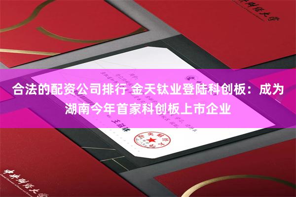 合法的配资公司排行 金天钛业登陆科创板：成为湖南今年首家科创板上市企业