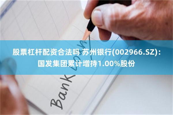 股票杠杆配资合法吗 苏州银行(002966.SZ)：国发集团累计增持1.00%股份