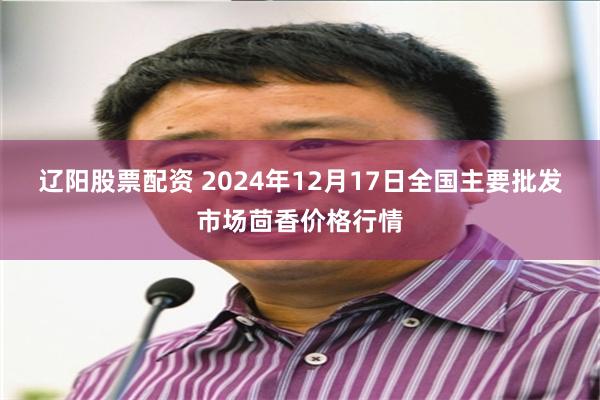 辽阳股票配资 2024年12月17日全国主要批发市场茴香价格行情