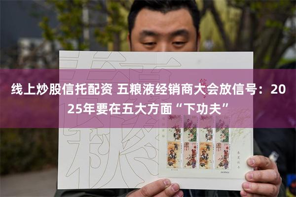 线上炒股信托配资 五粮液经销商大会放信号：2025年要在五大方面“下功夫”