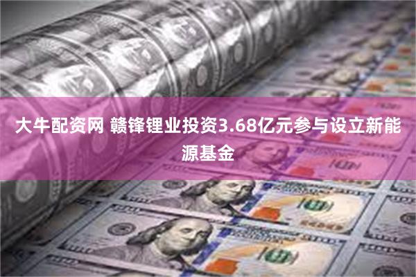 大牛配资网 赣锋锂业投资3.68亿元参与设立新能源基金