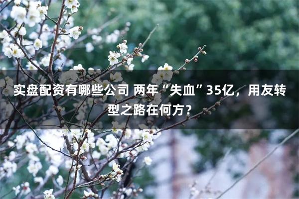 实盘配资有哪些公司 两年“失血”35亿，用友转型之路在何方？