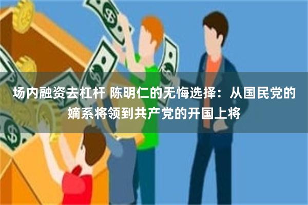 场内融资去杠杆 陈明仁的无悔选择：从国民党的嫡系将领到共产党的开国上将