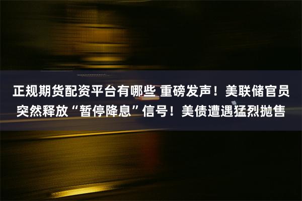 正规期货配资平台有哪些 重磅发声！美联储官员突然释放“暂停降息”信号！美债遭遇猛烈抛售