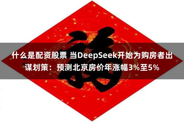 什么是配资股票 当DeepSeek开始为购房者出谋划策：预测北京房价年涨幅3%至5%