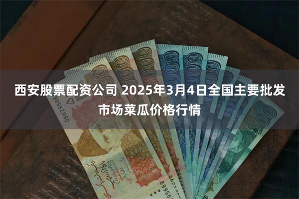 西安股票配资公司 2025年3月4日全国主要批发市场菜瓜价格行情