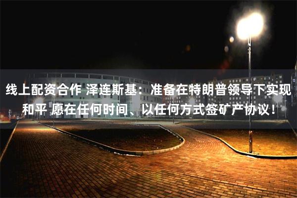 线上配资合作 泽连斯基：准备在特朗普领导下实现和平 愿在任何时间、以任何方式签矿产协议！